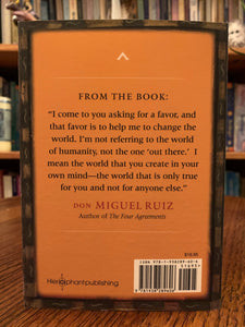 Back Cover. This wonderful and powerful book is a compilation of of the wisdom and essential teachings of Don Miguel Ruiz (one of the most powerful and influential teachers on the planet), written by his son, Don Miguel Ruiz, Jr., who is carrying on his father's wisdom and practices. He apprenticed with his father and grandmother for ten years. He is now carrying on the teachings of his family traditions and helping people to gain personal and spiritual freedom and healing. Cost is $16.95.